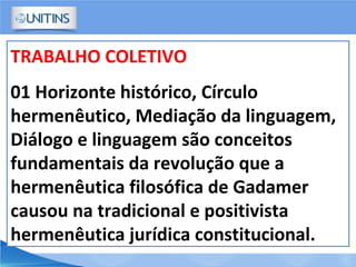 TRABALHO COLETIVO
01 Horizonte histórico, Círculo
hermenêutico, Mediação da linguagem,
Diálogo e linguagem são conceitos
fundamentais da revolução que a
hermenêutica filosófica de Gadamer
causou na tradicional e positivista
hermenêutica jurídica constitucional.
 