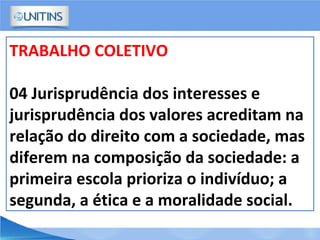 TRABALHO COLETIVO
04 Jurisprudência dos interesses e
jurisprudência dos valores acreditam na
relação do direito com a sociedade, mas
diferem na composição da sociedade: a
primeira escola prioriza o indivíduo; a
segunda, a ética e a moralidade social.
 