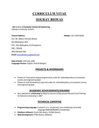 CURRICULUM VITAE
SOURAV BISWAS
UG Student of Computer Science & Engineering
Jadavpur University, Kolkata
Present Address: Mobile: +91 7278718242
C/o- Mr. Bidhan Chandra Biswas
Bira Ballavpara, Bira
P.O – Bira Ballavpara; N-24 parganas
PIN – 743234
West Bengal,India
Email: souravbiswas.ju@gmail.com
Date of birth: 15th July, 1993
Languages Known: English, Hindi & Bengali.
PROJECTS & INTERNSHIPS
 Project on Fasta protin sequence generation under Dr. Subhodeep Basu,J.U computer
science and engineering dept.
 Project on web development (asp.net) under Dr. Subhodeep Basu,J.U computer science
and engineering dept.
ACADEMIC ACHIEVEMENTS/AWARDS
 Was selected for scholarship by National Council of Educational Research and Training
for National scholarship in 2007
TECHNICAL EXPERTISE
 Programming Language: C (expert), C++ (moderate), Java (moderate), Assembly
language (8085/8086/8051) (moderate).
 Database software: Oracle SQL (basic), PL/SQL (basic),
 Web Development: HTML (basic), C#(basic).
 