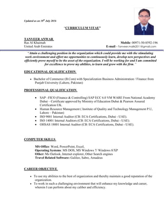Updated as on 10th
July 2016
“CURRICULUM VITAE”
TANVEER ANWAR
Ras Al Khaimah Mobile: 00971-50-8592-196
United Arab Emirates E-mail - Tanveer.malik2011@gmail.com
“Attain a challenging position in the organization which could provide me with the stimulating
work environment and effort me opportunities to continuously learn, develop new perspectives and
efficiently prove myself to be the asset of the organization. I will be working for and I am committed
for excellence to prove my abilities, to learn and grow with the firm.”
EDUCATIONAL QUALIFICATION
 Bachelor of Commerce (B.Com) with Specialization Business Administration / Finance from
Punjab University (Lahore, Pakistan)
PROFESSIONAL QUALIFICATION
 SAP –FICO (Finance & Controlling) SAP ECC 6.0 VM WARE From National Academy
Dubai – Certificate approved by Ministry of Education Dubai & Pearson Assured
Certification UK.
 Human Resource Management ( Institute of Quality and Technology Management P.U,
Lahore – Pakistan)
 ISO 9001 Internal Auditor (CB: ECA Certifications, Dubai - UAE).
 ISO 14001 Internal Auditors (CB: ECA Certifications, Dubai - UAE).
 OHSAS 18001 Internal Auditor (CB: ECA Certifications, Dubai - UAE).
COMPUTER SKILLS
MS Office: Word, PowerPoint, Excel,
Operating Systems: MS DOS, MS Windows 7/ Windows 8/XP
Other: Ms Outlook, Internet explorer, Other Search engines
Travel Related Software: Galileo, Sabre, Amadeus
CAREER OBJECTIVE
 To use my abilities to the best of organization and thereby maintain a good reputation of the
organization.
 To work in such a challenging environment that will enhance my knowledge and career,
wherein I can perform about my caliber and efficiency.
 