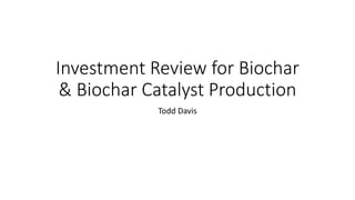 Investment Review for Biochar
& Biochar Catalyst Production
Todd Davis
 