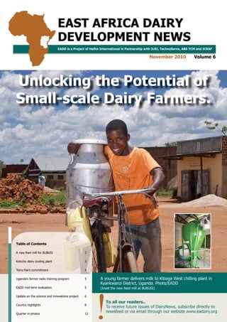 EAST AFRICA DAIRY DEVELOPMENT NEWS | NOVEMBER 2010 VOLUME 6 | UNLOCKING THE POTENTIAL OF SMALL-SCALE DAIRY FARMERS. 1
EAST AFRICA DAIRY
DEVELOPMENT NEWS
November 2010 Volume 6
EADD is a Project of Heifer International in Partnership with ILRI, TechnoServe, ABS TCM and ICRAF
A young farmer delivers milk to Kiboga West chilling plant in
Kyankwanzi District, Uganda. Photo/EADD
(Inset the new feed mill at BUBUSI)
To all our readers..
To receive future issues of DairyNews, subscribe directly to
newsfeed or via email through our website www.eadairy.org
Table of Contents
A new feed mill for BUBUSI 2
Kokiche dairy cooling plant 3
Tetra Pak’s commitment 4
Uganda’s farmer radio training program 5
EADD mid-term evaluation 5
Update on the science and innovations project 6
Country highlights 8
Quarter in photos 12
Unlocking the Potential of
Small-scale Dairy Farmers.
 