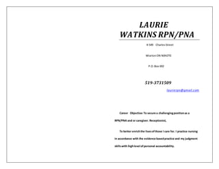 LAURIE
WATKINS RPN/PNA
4-549 CharlesStreet
WiartonON N0H2T0
P.O.Box 692
519-3731509
laurierpn@gmail.com
Career Objective:To secure a challengingpositionas a
RPN/PNA and or caregiver. Receptionist,
To better enrichthe livesofthose I care for. I practice nursing
in accordance with the evidence basedpractice and my judgment
skillswith highlevel ofpersonal accountability.
 