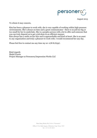 August 2015
To whom it may concern,
Kim has been a pleasure to work with, she is very capable of working within high pressure
environments. She’s always on time and a great communicator - there is no job too big or
too small for her to undertake. She is a peoples person with a lot to offer and someone that
you can truly depend on to get a job done in an efficient manner.
Kim always has a smile on her face and is approachable and kind at heart. She is an asset
to any organization and truly a pleasure to work with. I would recommend her any day.
Please feel free to contact me any time my nr: 078 8176397.
Kind regards
Madel Fourie
Project Manager at Personera/Impression Works LLC
Mine Bang Media (Pty) Ltd t/a “Personera”.
Office C11b, Sable Square, Milnerton, Cape Town, 7435
Tel: +27 21 555 2019
 