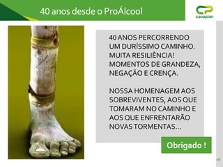 18
40 anos desde o ProÁlcool
40 ANOS PERCORRENDO
UM DURÍSSIMO CAMINHO.
MUITA RESILIÊNCIA!
MOMENTOS DE GRANDEZA,
NEGAÇÃO E CRENÇA.
NOSSA HOMENAGEM AOS
SOBREVIVENTES, AOS QUE
TOMARAM NO CAMINHO E
AOS QUE ENFRENTARÃO
NOVASTORMENTAS...
Obrigado !
 