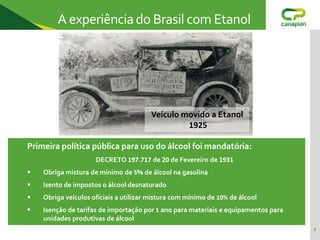 2
A experiênciado Brasil com Etanol
Primeira política pública para uso do álcool foi mandatória:
DECRETO 197.717 de 20 de Fevereiro de 1931
 Obriga mistura de mínimo de 5% de álcool na gasolina
 Isento de impostos o álcool desnaturado
 Obriga veículos oficiais a utilizar mistura com mínimo de 10% de álcool
 Isenção de tarifas de importação por 1 ano para materiais e equipamentos para
unidades produtivas de álcool
Veículo movido a Etanol
1925
 