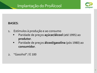 5
Implantação do ProÁlcool
BASES:
1. Estímulos à produção e ao consumo
 Paridade de preços açúcar/álcool (até 1995) ao
produtor.
 Paridade de preços álcool/gasolina (pós 1980) ao
consumidor.
2. “Gasohol” / E 100
 