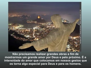 Não precisamos realizar grandes obras a fim de mostrarmos um grande amor por Deus e pelo próximo. É a intensidade do amor que colocamos em nossos gestos que os torna algo especial para Deus e para os homens. 