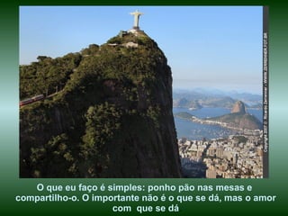 O que eu faço é simples: ponho pão nas mesas e  compartilho-o. O importante não é o que se dá, mas o amor com  que se dá . 