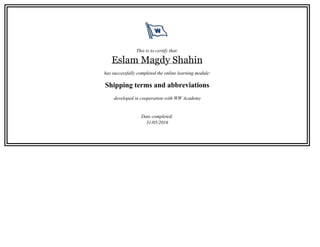 This is to certify that:
Eslam Magdy Shahin
has successfully completed the online learning module:
Shipping terms and abbreviations
developed in cooperation with WW Academy
Date completed:
31/05/2016
 
 