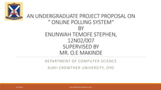 AN UNDERGRADUATE PROJECT PROPOSAL ON
“ ONLINE POLLING SYSTEM“
BY
ENUNWAH TEMOFE STEPHEN,
12N02/007
SUPERVISED BY
MR. O.E MAKINDE
DEPARTMENT OF COMPUTER SCIENCE
AJAYI CROWTHER UNIVERSITY, OYO
12/17/2015 AJAYI CROWTHER UNIVERSITY, OYO
 