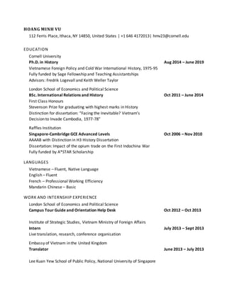 HOANG MINH VU
112 Ferris Place, Ithaca, NY 14850, United States | +1 646 4172013| hmv23@cornell.edu
EDUCATION
Cornell University
Ph.D. in History Aug 2014 – June 2019
Vietnamese Foreign Policy and Cold War International History, 1975-95
Fully funded by Sage Fellowship and Teaching Assistantships
Advisors: Fredrik Logevall and Keith Weller Taylor
London School of Economics and Political Science
BSc. International Relations and History Oct 2011 – June 2014
First Class Honours
Stevenson Prize for graduating with highest marks in History
Distinction for dissertation: “Facing the Inevitable? Vietnam’s
Decision to Invade Cambodia, 1977-78”
Raffles Institution
Singapore-Cambridge GCE Advanced Levels Oct 2006 – Nov 2010
AAAAB with Distinction in H3 History Dissertation
Dissertation: Impact of the opium trade on the First Indochina War
Fully funded by A*STAR Scholarship
LANGUAGES
Vietnamese – Fluent, Native Language
English – Fluent
French – Professional Working Efficiency
Mandarin Chinese – Basic
WORK AND INTERNSHIP EXPERIENCE
London School of Economics and Political Science
Campus Tour Guide and Orientation Help Desk Oct 2012 – Oct 2013
Institute of Strategic Studies, Vietnam Ministry of Foreign Affairs
Intern July 2013 – Sept 2013
Live translation, research, conference organisation
Embassy of Vietnam in the United Kingdom
Translator June 2013 – July 2013
Lee Kuan Yew School of Public Policy, National University of Singapore
 