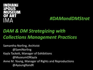 PRESENTATION TITLE
Presentation Subtitle
#DAMandDMStrat
DAM & DM Strategizing with
Collections Management Practices
Samantha Norling, Archivist
@SamiNorling
Kayla Tackett, Manager of Exhibitions
@MuseumOfKayla
Anne M. Young, Manager of Rights and Reproductions
@AyoungRandR
 