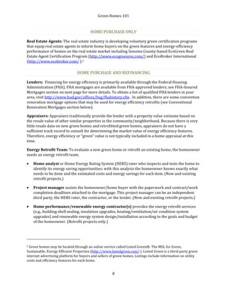 Green Homes 101
8
HOME PURCHASE ONLY
Real Estate Agents: The real estate industry is developing voluntary green certification programs
that equip real estate agents to inform home buyers on the green features and energy-efficiency
performance of homes on the real estate market including Sonoma County-based EcoGreen Real
Estate Agent Certification Program (http://www.ecogreenrec.com/) and EcoBroker International
(http://www.ecobroker.com/ ).5
HOME PURCHASE AND REFINANCING
Lenders: Financing for energy efficiency is primarily available through the Federal Housing
Administration (FHA). FHA mortgages are available from FHA-approved lenders; see FHA-Insured
Mortgages section on next page for more details. To obtain a list of qualified FHA lenders in your
area, visit http://www.hud.gov/offices/hsg/fhahistory.cfm . In addition, there are some convention
renovation mortgage options that may be used for energy efficiency retrofits (see Conventional
Renovation Mortgages section below).
Appraisers: Appraisers traditionally provide the lender with a property value estimate based on
the resale value of other similar properties in the community/neighborhood. Because there is very
little resale data on new green homes and retrofitted green homes, appraisers do not have a
sufficient track record to consult for determining the market value of energy efficiency features.
Therefore, energy efficiency or “green” value is not typically included in a home appraisal at this
time.
Energy Retrofit Team: To evaluate a new green home or retrofit an existing home, the homeowner
needs an energy retrofit team.
• Home analyst or Home Energy Rating System (HERS) rater who inspects and tests the home to
identify its energy saving opportunities; with this analysis the homeowner knows exactly what
needs to be done and the estimated costs and energy savings for each item. (New and existing
retrofit projects.)
• Project manager assists the homeowner/home buyer with the paperwork and contract/work
completion deadlines attached to the mortgage. This project manager can be an independent
third party, the HERS rater, the contractor, or the lender. (New and existing retrofit projects.)
• Home performance/renewable energy contractor(s) provides the energy retrofit services
(e.g., building shell sealing, insulation upgrades, heating/ventilation/air condition system
upgrades) and renewable energy system design/installation according to the goals and budget
of the homeowner. (Retrofit projects only.)
5 Green homes may be located through an online service called Listed Green®: The MSL for Green,
Sustainable, Energy Efficient Properties (http://www.listedgreen.com/ ). Listed Green is a third-party green
internet advertising platform for buyers and sellers of green homes. Listings include information on utility
costs and efficiency features for each home.
 