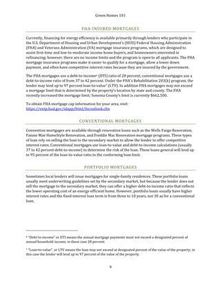 Green Homes 101
9
FHA-INSURED MORTGAGES
Currently, financing for energy efficiency is available primarily through lenders who participate in
the U.S. Department of Housing and Urban Development’s (HUD) Federal Housing Administration
(FHA) and Veterans Administration (VA) mortgage insurance programs, which are designed to
assist first-time and low-to-moderate income home buyers, and homeowners interested in
refinancing; however, there are no income limits and the program is open to all applicants. The FHA
mortgage insurance programs make it easier to qualify for a mortgage, allow a lower down
payment, and often have competitive interest rates because they are insured by the government.
The FHA mortgages use a debt-to-income6 (DTI) ratio of 28 percent; conventional mortgages use a
debt-to-income ratio of from 37 to 42 percent. Under the FHA’s Rehabilitation 203(k) program, the
lender may lend up to 97 percent loan-to-value7 (LTV). In addition FHA mortgages may not exceed
a mortgage limit that is determined by the property’s location by state and county. The FHA
recently increased the mortgage limit; Sonoma County’s limit is currently $662,500.
To obtain FHA mortgage cap information for your area, visit:
https://entp.hud.gov/idapp/html/hicostlook.cfm
CONVENTIONAL MORTGAGES
Convention mortgages are available through renovation loans such as the Wells Fargo Renovation,
Fannie Mae HomeStyle Renovation, and Freddie Mac Renovation mortgage programs. These types
of loan rely on selling the loan to the secondary market to allow the lender to offer competitive
interest rates. Conventional mortgages use loan-to-value and debt-to-income calculations (usually
37 to 42 percent debt-to-income) to determine the risk of the loan. These loans general will lend up
to 95 percent of the loan-to-value ratio to the conforming loan limit.
PORTFOLIO MORTGAGES
Sometimes local lenders will issue mortgages for single-family residences. These portfolio loans
usually meet underwriting guidelines set by the secondary market, but because the lender does not
sell the mortgage to the secondary market, they can offer a higher debt-to-income ratio that reflects
the lower operating cost of an energy-efficient home. However, portfolio loans usually have higher
interest rates and the fixed-interest loan term is from three to 10 years, not 30 as for a conventional
loan.
6 “Debt-to-income” or DTI means the annual mortgage payments must not exceed a designated percent of
annual household income; in these case 28 percent.
7 “Loan-to-value” or LTV means the loan may not exceed at designated percent of the value of the property; in
this case the lender will lend up to 97 percent of the value of the property.
 