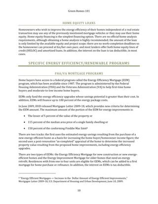 Green Homes 101
10
HOME EQUITY LOANS
Homeowners who wish to improve the energy efficiency of their homes independent of a real estate
transaction may use any of the previously mentioned mortgage vehicles or they may use their home
equity. Home equity financing is the simplest financing option. There are no official home analysis
requirements, although obtaining a home analysis is highly recommended; the amount of the loan
is only limited by the available equity and project scope; there are no work-completion deadlines so
the homeowner can proceed at his/her own pace; and most lenders offer both home equity lines of
credit (HELOC) and amortized loans. In addition, the interest on the loan is tax deductible, in most
cases.
SPECIFIC ENERGY EFFICIENCY/RENEWABLE PROGRAMS
FHA/VA MORTGAGE PROGRAMS
Home buyers have access to a federal program called the Energy Efficiency Mortgage (EEM)
program, which has been available since 1987. The program is administered by the Federal
Housing Administration (FHA) and the Veterans Administration (VA) to help first-time home
buyers and moderate-to-low income home buyers.
EEMs only fund the energy efficiency upgrades whose savings potential is greater than their cost. In
addition, EEMs will finance up to 100 percent of the energy package costs.
In June 2009, HUD released Mortgagee Letter 2009-18, which provides new criteria for determining
the EEM amount. The maximum amount of the portion of the EEM for energy improvements is:
• The lesser of 5 percent of the value of the property or
• 115 percent of the median area price of a single family dwelling or
• 150 percent of the conforming Freddie Mac limit8
There are two tracks: the first uses the estimated energy savings resulting from the purchase of a
new energy-efficient home as a basis for increasing the home buyer/homeowner income figure; the
second uses a post-renovation “as-completed” appraisal of the home to determine the increased
property value resulting from the proposed home improvements, including energy efficiency
upgrades.
There are two types of EEMs: the Energy Efficiency Mortgage for new construction or new energy-
efficient homes and the Energy Improvement Mortgage for older homes that need an energy
retrofit. Residences with from one to four units are eligible for EEMs, which can be added to a first
mortgage for home purchase or refinance. In addition, the interest on EEMs is tax deductible.
8 “Energy Efficient Mortgages — Increase in the Dollar Amount of Energy Efficient Improvements,”
Mortgagee Letter 2009-18, U.S. Department of Housing and Urban Development, June 10, 2009.
 