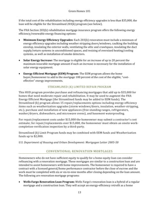 Green Homes 101
13
If the total cost of the rehabilitation including energy efficiency upgrades is less than $35,000, the
loan will be eligible for the Streamlined 203(k) program (see below).
The FHA Section 203(k) rehabilitation mortgage insurance program offers the following energy
efficiency/renewable energy financing options:
• Minimum Energy Efficiency Upgrades: Each 203(k) renovation must include a minimum of
energy efficiency upgrades including weather stripping doors/windows, caulking the building
envelop, insulating the exterior walls, ventilating the attic and crawlspace, insulating the duct
supply/return systems in unconditioned spaces, and resizing of oversized heating/cooling
systems, as well as installation of smoke detectors.
• Solar Energy Increase: The mortgage is eligible for an increase of up to 20 percent the
maximum insurable mortgage amount if such an increase is necessary for the installation of
solar energy equipment.
• Energy Efficient Mortgage (EEM) Program: The EEM program allows the home
buyer/homeowner to add to the mortgage 100 percent of the cost of the eligible, “cost-
effective” energy improvements.
STREAMLINED (K) LIMITED REPAIR PROGRAM
This HUD program provides purchase and refinancing mortgages that add up to $35,000 for
homes that need moderate repair and rehabilitation. It may be used to augment the FHA
Energy Efficient Mortgage (the Streamlined funds may be added to EEM funds). The
Streamlined (k) program allows 15 repair/replacements options including energy-efficiency
items such as weatherization upgrades (storm windows/doors, insulation, weather-stripping,
etc.), purchase and installation of new appliances (free-standing ranges, refrigerators,
washer/dryers, dishwashers, and microwave ovens), and basement waterproofing.
For repair/replacement costs under $15,000 the homeowner may submit a contractor’s cost
estimate; for repair/replacements over $15,000, the homeowner must obtain an onsite work-
completion-verification inspection by a third-party.
Streamlined (k) Limit Program funds may be combined with EEM funds and Weatherization
funds up to $2,000.
U.S. Department of Housing and Urban Development: Mortgagee Letter 2005-50
CONVENTIONAL RENOVATION MORTGAGES
Homeowners who do not have sufficient equity to qualify for a home equity loan can consider
refinancing with a renovation mortgage. These mortgages are similar to a construction loan and are
intended to assist homeowners with home improvements. The homeowner is required to have a
contract with a licensed general/home performance contractor before the close of escrow and the
work must be completed with six or six-to-nine months after closing depending on the loan amount.
The following are renovation mortgage programs:
• Wells Fargo Renovation Loan Program: Wells Fargo’s renovation loan is a hybrid of a regular
mortgage and a construction loan. They will accept an energy-efficiency retrofit as a home
 