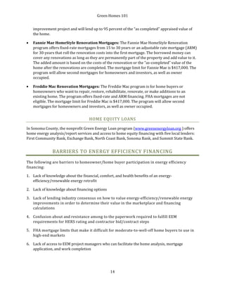 Green Homes 101
14
improvement project and will lend up to 95 percent of the “as completed” appraised value of
the home.
• Fannie Mae HomeStyle Renovation Mortgages: The Fannie Mae HomeStyle Renovation
program offers fixed-rate mortgages from 15 to 30 years or an adjustable rate mortgage (ARM)
for 30-years that roll the renovation costs into the first mortgage. The borrowed money can
cover any renovations as long as they are permanently part of the property and add value to it.
The added amount is based on the costs of the renovation or the “as-completed” value of the
home after the renovations are completed. The mortgage limit for Fannie Mae is $417,000. The
program will allow second mortgages for homeowners and investors, as well as owner
occupied.
• Freddie Mac Renovation Mortgages: The Freddie Mac program is for home buyers or
homeowners who want to repair, restore, rehabilitate, renovate, or make additions to an
existing home. The program offers fixed-rate and ARM financing. FHA mortgages are not
eligible. The mortgage limit for Freddie Mac is $417,000. The program will allow second
mortgages for homeowners and investors, as well as owner occupied.
HOME EQUITY LOANS
In Sonoma County, the nonprofit Green Energy Loan program (www.greenenergyloan.org ) offers
home energy analysis/report services and access to home equity financing with five local lenders:
First Community Bank, Exchange Bank, North Coast Bank, Sonoma Bank, and Summit State Bank.
BARRIERS TO ENERGY EFFICIENCY FINANCING
The following are barriers to homeowner/home buyer participation in energy efficiency
financing:
1. Lack of knowledge about the financial, comfort, and health benefits of an energy-
efficiency/renewable energy retrofit
2. Lack of knowledge about financing options
3. Lack of lending industry consensus on how to value energy-efficiency/renewable energy
improvements in order to determine their value in the marketplace and financing
calculations
4. Confusion about and resistance among to the paperwork required to fulfill EEM
requirements for HERS rating and contractor bid/contract steps
5. FHA mortgage limits that make it difficult for moderate-to-well-off home buyers to use in
high-end markets
6. Lack of access to EEM project managers who can facilitate the home analysis, mortgage
application, and work completion
 