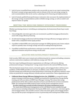 Green Homes 101
15
7. Lack of access to qualified home analysts who can provide an easy-to-use report summarizing
the home’s energy savings opportunities and an estimate of the cost and energy savings for
each recommendation that can be used as a planning tool for financing and implementation
8. Lack of trained, qualified home performance contractors who can ensure the implementation of
the energy-savings recommendations yields verifiable energy savings, as well as comfort and
improve indoor air quality
MEETING THE NEED FOR ENERGY EFFICIENCY PROVIDERS
Whether purchasing a home or retrofitting an existing home, the homeowner/home buyer needs
four things:
1. A knowledgeable real estate agent who can recommend a qualified mortgage professional to
assist with energy efficiency financing
2. An informed mortgage professional with knowledge of energy efficiency mortgage options or
lender with a competitive home equity product
3. A qualified certified HERS rater (and project manager for EEM programs) and a home analysis
report to quantify value of energy savings and assist in making financing decisions
4. A qualified certified home performance contractor to provide a project cost estimate for
appraisal evaluation and perform energy retrofit tasks
QUALIFIED HERS RATERS/PROJECT MANAGERS
Until recently, HERS raters were trained and certified primarily for commercial building evaluation
and new construction compliance with California energy code Title 24.
Now four major building performance organizations are offering or will soon be offering
professional training in “existing-home” energy analysis based on the national HERS protocols.
This development means home owners, real estate agents, and mortgage brokers will have more
qualified, certified HERS providers to call upon. In addition, some of these organizations also
provide training and certification for home performance contracting, the efficiency industry’s state-
of-the-art protocols for energy-efficiency retrofits and new construction. These organizations are:
• California Home Energy Efficiency Rating Services, Inc. (CHEERS) is a nonprofit energy
analyst training/certification group. CHEERS just launched its Existing-Home Energy Rating
training and will soon debut an EEM Project Manager training. This means that energy
professionals will be able to obtain education in how to provide the two services essential to
EEMs: the existing-home HERS analysis/report and the project management service.
No other trade group currently provides training for the project management service.
The stand-alone EEM project management service will likely become available through
several sources including independent third-party HERS raters, contractors, real estate agents,
and mortgage brokers. One possible scenario is that real estate agents and mortgage brokers
may provide the project management service in partnership with existing-home HERS raters.
 