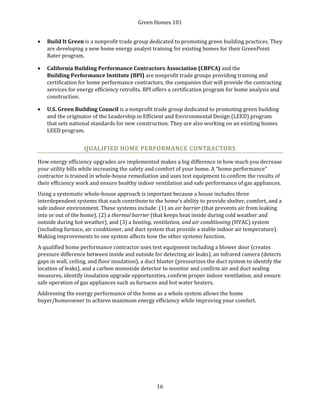 Green Homes 101
16
• Build It Green is a nonprofit trade group dedicated to promoting green building practices. They
are developing a new home energy analyst training for existing homes for their GreenPoint
Rater program.
• California Building Performance Contractors Association (CBPCA) and the
Building Performance Institute (BPI) are nonprofit trade groups providing training and
certification for home performance contractors, the companies that will provide the contracting
services for energy efficiency retrofits. BPI offers a certification program for home analysis and
construction.
• U.S. Green Building Council is a nonprofit trade group dedicated to promoting green building
and the originator of the Leadership in Efficient and Environmental Design (LEED) program
that sets national standards for new construction. They are also working on an existing homes
LEED program.
QUALIFIED HOME PERFORMANCE CONTRACTORS
How energy efficiency upgrades are implemented makes a big difference in how much you decrease
your utility bills while increasing the safety and comfort of your home. A “home performance”
contractor is trained in whole-house remediation and uses test equipment to confirm the results of
their efficiency work and ensure healthy indoor ventilation and safe performance of gas appliances.
Using a systematic whole-house approach is important because a house includes three
interdependent systems that each contribute to the home’s ability to provide shelter, comfort, and a
safe indoor environment. These systems include: (1) an air barrier (that prevents air from leaking
into or out of the home), (2) a thermal barrier (that keeps heat inside during cold weather and
outside during hot weather), and (3) a heating, ventilation, and air conditioning (HVAC) system
(including furnace, air conditioner, and duct system that provide a stable indoor air temperature).
Making improvements to one system affects how the other systems function.
A qualified home performance contractor uses test equipment including a blower door (creates
pressure difference between inside and outside for detecting air leaks), an infrared camera (detects
gaps in wall, ceiling, and floor insulation), a duct blaster (pressurizes the duct system to identify the
location of leaks), and a carbon monoxide detector to monitor and confirm air and duct sealing
measures, identify insulation upgrade opportunities, confirm proper indoor ventilation, and ensure
safe operation of gas appliances such as furnaces and hot water heaters.
Addressing the energy performance of the home as a whole system allows the home
buyer/homeowner to achieve maximum energy efficiency while improving your comfort.
 