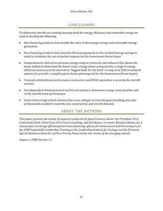 Green Homes 101
17
CONCLUSIONS
To effectively retrofit our existing housing stock for energy efficiency and renewable energy we
need to develop the following:
• New financing products that include the value of the energy savings and renewable energy
generation
• New financing products that structure the loan payments on the realized energy savings to
avoid or minimize the out-of-pocket expense for the homeowner/home buyer
• Comprehensive and universal home energy analysis protocols and software that allows the
home analyst to determine the home’s base energy status and prescribe a range of energy
efficiency measures from short-term “biggest bank for the buck” to long-term ZEH investment
options (to provide a complete green home planning tool for the homeowner/home buyer).
• Trained/certified home performance contractors and HVAC specialists to provide the retrofit
services
• An independent third-party test-in/test-out system to determine energy waste baseline and
verify retrofit home performance
• Curriculum in high school and two/four-year colleges to train the green building and solar
professionals needed to meet the new construction and retrofit demand.
ABOUT THE AUTHORS
This paper presents the results of research conducted by Janet Connors, Senior Vice President, First
Community Bank; Chris Cone, Chris Cone Consulting; and Jodi Ropert, co-owner Barefoot Homes, for a
class project on energy efficient/green home financing options for homeowners and home buyers for
the 2008 Sustainable Leadership Training at the Leadership Institute for Ecology and the Economy.
Special thanks to Katie Orr of First Priority Financial for her review of the mortgage details.
August 1, 2008, Version 3.1
 