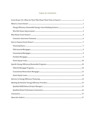 TABLE OF CONTENTS
Green Homes 101: What Are They? Who Wants Them? How to Finance?............................................................. 1
What Is a Green Home?......................................................................................................................................................... 1
Energy Efficiency, Renewable Energy, Green Building Features.................................................................... 2
Win-Win Home Improvement....................................................................................................................................... 3
Who Wants Green Homes?.................................................................................................................................................. 4
Consumer Awareness Summary .................................................................................................................................. 6
How to Finance Green Homes?.......................................................................................................................................... 7
Financing Basics.................................................................................................................................................................. 7
FHA-Insured Mortgages................................................................................................................................................... 9
Conventional Mortgages.................................................................................................................................................. 9
Portfolio Mortgages........................................................................................................................................................... 9
Home Equity Loans..........................................................................................................................................................10
Specific Energy Efficiency/Renewable Programs....................................................................................................10
FHA/VA Mortgage Programs.......................................................................................................................................10
Conventional Renovation Mortgages .......................................................................................................................13
Home Equity Loans..........................................................................................................................................................14
Barriers to Energy Efficiency Financing ......................................................................................................................14
Meeting the Need for Energy Efficiency Providers..................................................................................................15
Qualified HERS Raters/Project Managers..............................................................................................................15
Qualified Home Performance Contractors.............................................................................................................16
Conclusions..............................................................................................................................................................................17
About the Authors.................................................................................................................................................................17
 