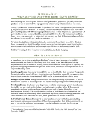 Green Homes 101
1
GREEN HOMES 101:
WHAT ARE THEY? WHO WANTS THEM? HOW TO FINANCE?
Climate change has focused global attention on ways to reduce greenhouse gas (GHG) emissions
produced by use of fossil fuel. One big opportunity for decreasing GHG emissions is our homes.
America’s 124 million homes account for 21 percent of the nation’s energy use and greenhouse gas
(GHG) emissions, more than cars (20 percent). The vast majority of these homes were built before
green building codes; in fact the average age of an American home is 34 years and approximately 60
percent of these same homes will still be occupied in 2050.1 It is clear that homeowners and home
buyers have a big opportunity to reduce their energy costs and their GHG emissions by retrofitting
their homes for energy efficiency and renewable energy.
To turn a standard home into a green home, the homeowner/home buyer needs three things: a
home energy analysis identifying all the home’s energy savings/renewable energy opportunities,
contractors specializing in home performance/renewable energy, and money to pay for it all.
Until very recently all three resources were hard to find, but that is changing.
WHAT IS A GREEN HOME?
A green home can be new or retrofitted. The home’s “green” status is measured by its GHG
emissions, or carbon footprint. That footprint is determined in two ways: (1) by the energy
required to operate the home (i.e., heating/cooling, household/electronic appliances, lighting) and
(2) by the energy required to harvest, process, manufacture, and deliver building materials and to
dispose of building waste.
Zero Energy Homes: Zero energy homes (ZEHs) use no fossil fuel for their operation. This possible
by capturing all the home’s efficiency opportunities and then adding renewable energy generation
to provide the power the home does need. A ZEH can be new or a retrofitted existing home.
Energy-Efficient Homes: Energy-efficient homes use energy-efficiency improvements to reduce
their carbon footprint as much as possible but are still drawing some power from the utility grid.
New Green Homes: New homes have the greatest possibility for achieving “green” status because
the builder can use a variety of techniques and technologies to reduce all the GHG emissions
associated with home building and operation. Programs such as Leadership in Energy and
Environmental Design (LEED) provide guidance on how to build an energy-efficient home and
minimize the GHG accrued during home construction. By adding renewable energy generation such
as solar electric, solar hot water, and wind, a new green home can achieve ZEH status.
Retrofitted Green Homes: The majority of American homes were built before green building
practices and ordinances were established. These homes can reduce their GHG emissions with an
energy retrofit that includes a home analysis, remediation by contractors trained in energy
1 “Moving Existing Homes toward Carbon Neutrality,” Affordable Comfort, Inc. (ACI) Summit White Paper,
November 28, 2007.
 