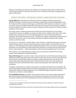 Green Homes 101
2
efficiency remodeling, and, if desired, the addition of renewable energy system to offset the post-
retrofit carbon footprint of the home. Even the owner or purchaser of an older, existing home can
aspire to ZEH status.
ENERGY EFFICIENCY, RENEWABLE ENERGY, GREEN BUILDING FEATURES
Energy Efficiency: According to the Climate Protection Campaign’s 2005 Greenhouse Gas
Emissions Inventory,2 Sonoma County’s residential, commercial, and industrial buildings account
for 47 percent of the county’s total energy use, and therefore GHG emissions; residences as a sector
account for 43 percent of GHGs produced by electricity and 67 percent by natural gas. In addition,
the typical California residence wastes as much as 40 percent of the energy it uses.3 Why are homes
wasting so much energy?
Our homes enclose conditioned space that is heated and cooled during the year to provide a
comfortable living area. In addition, our homes provide creature comforts in the form of hot water,
potable water, and electrical service for lighting, appliances, and entertainment/electronic
equipment. All standard energy sources (i.e., electricity, natural gas, and propane) are derived from
fossil fuels, the primary source of the leading contributors to global warming: carbon dioxide,
methane, and nitrous oxide.
Every day as we cook dinner, wash the dishes, water the lawn, or adjust the thermostat our homes
are generating a specific amount of greenhouse gases, which is called a carbon footprint. We can
reduce our carbon footprint with a home analysis that identifies where our home is wasting energy
and allows us to make efficiency improvements that will lower our energy and water bills and our
home’s carbon footprint — while improving the comfort and increasing the home’s resale value.
This is known as an energy-efficiency retrofit, and even new homes can benefit from a home
analysis and remediation of identified problems.
Renewable Energy: We can further reduce and even eliminate our fossil-fuel based energy use by
adding renewable energy generation such as passive solar, solar electric, solar hot water, and wind.
A solar electric system protects against increases in utility electricity rates over the life of the
system while generating carbon-free power. Other financial benefits such as the property tax
exemption for solar, tax deductible interest, and increased property value make solar a good
investment.
In addition, energy prices are subject to the pressure of supply-and-demand and world affairs. By
conserving energy and implementing renewable energy generation such as solar and wind, we can
minimize the impact of rising energy prices on our household budgets and get the maximum
reduction in our home’s carbon footprint.
Green Building Features: As builders and consumers look for more ways to reduce greenhouse
gas emissions, green building features are becoming more important in new homes and in the
renovation of older homes. Green building improvements include features such as low volatile-
2 “Greenhouse Gas Emission Inventory for All Sectors of Sonoma County, California,” Climate Protection
Campaign, January 2005.
3 California Building Performance Contractors Association, http://www.cbpca.org/homeowners/energy.html
 