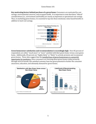 Green Homes 101
5
Key motivating factors behind purchase of a green home: Consumers are motivated by cost
savings, environmental concerns, and occupant health. It is important to note that these “ethical”
considerations (i.e., environment and health) are nearly as important as operational cost savings.
Thus, in marketing green homes, it is essential to tap into these emotional, value-based benefits in
addition to hard cost savings.
Green homeowner satisfaction and recommendation is exceedingly high: Over 85 percent of
respondents are either “much more” or “more” satisfied with their green home versus a non-green
home. Additionally, 85 percent are “highly likely” or “likely” to actively promote and recommend
green homes. These data suggest that the installed base of green homeowners is a powerful
opportunity for marketers. Since consumers are learning about green homes today primarily
through word of mouth, this satisfied customer base has great potential to further the consumer
awareness, education, and ultimately demand for green homes.
 