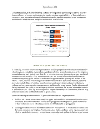 Green Homes 101
6
Lack of education, lack of availability and cost are important purchasing barriers: In order
for green homes to become mainstream, the market must surmount all three of these challenges:
consumers need more education and information to understand their options, green homes must
become much more available, and green homes must be affordable.
CONSUMER AWARENESS SUMMARY
In summary, consumer awareness of green homes is developing rapidly, but consumers need more
education, more availability of green homes, and cost-efficient green alternatives in order for green
homes to become truly mainstream. In order to grow the consumer demand, there are a number of
unmet opportunities today. First, most consumers are not getting information from builders or
contractors regarding green options — this is a clear opportunity for growing this market in the
future. Second, because consumers gain most of their information from word of mouth, as noted
above, the installed base of satisfied green home owners is a very important asset for builders,
realtors, and governments to increase awareness and desire for green homes. Finally, it is essential
for any consumer marketing or outreach program to recognize that the “ethical” considerations are
as important as cost. Thus any marketing should emphasize not only the cost benefits, but also play
up the environmental and health benefits of green homes.
Specific marketing recommendations to grow consumer demand for green homes:
1. Builders and contractors are a relatively untapped source to build awareness and education for
consumers. Builders/contractors should leverage opportunities to provide green alternatives
to their customers, and to educate customers about the benefits of going green.
2. Existing green homeowners should be used to drive positive word of mouth and awareness into
the broad consumer marketplace. Testimonials, case studies, and real world experiences are an
effective way to help consumers become more aware, educated, and excited about green homes.
 