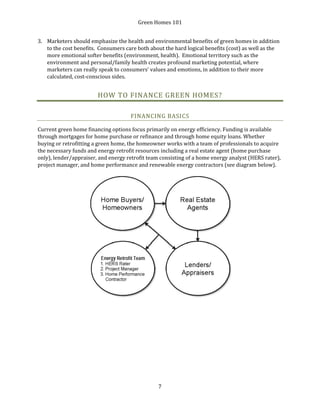 Green Homes 101
7
3. Marketers should emphasize the health and environmental benefits of green homes in addition
to the cost benefits. Consumers care both about the hard logical benefits (cost) as well as the
more emotional softer benefits (environment, health). Emotional territory such as the
environment and personal/family health creates profound marketing potential, where
marketers can really speak to consumers’ values and emotions, in addition to their more
calculated, cost-conscious sides.
HOW TO FINANCE GREEN HOMES?
FINANCING BASICS
Current green home financing options focus primarily on energy efficiency. Funding is available
through mortgages for home purchase or refinance and through home equity loans. Whether
buying or retrofitting a green home, the homeowner works with a team of professionals to acquire
the necessary funds and energy retrofit resources including a real estate agent (home purchase
only), lender/appraiser, and energy retrofit team consisting of a home energy analyst (HERS rater),
project manager, and home performance and renewable energy contractors (see diagram below).
 