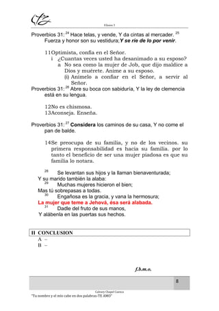 Efesios 5
8
Calvary Chapel Cuenca
“Tu nombre y el mío cabe en dos palabras-TE AMO”
Proverbios 31: 24
Hace telas, y vende, Y da cintas al mercader. 25
Fuerza y honor son su vestidura;Y se ríe de lo por venir.
11Optimista, confía en el Señor.
i ¿Cuantas veces usted ha desanimado a su esposo?
a No sea como la mujer de Job, que dijo maldice a
Dios y muérete. Anime a su esposo.
(i) Anímelo a confiar en el Señor, a servir al
Señor.
Proverbios 31: 26
Abre su boca con sabiduría, Y la ley de clemencia
está en su lengua.
12No es chismosa.
13Aconseja. Enseña.
Proverbios 31: 27
Considera los caminos de su casa, Y no come el
pan de balde.
14Se preocupa de su familia, y no de los vecinos. su
primera responsabilidad es hacia su familia. por lo
tanto el beneficio de ser una mujer piadosa es que su
familia lo notara.
28
Se levantan sus hijos y la llaman bienaventurada;
Y su marido también la alaba:
29
Muchas mujeres hicieron el bien;
Mas tú sobrepasas a todas.
30
Engañosa es la gracia, y vana la hermosura;
La mujer que teme a Jehová, ésa será alabada.
31
Dadle del fruto de sus manos,
Y alábenla en las puertas sus hechos.
II CONCLUSION
A –
B –
f.b.m.o.
 