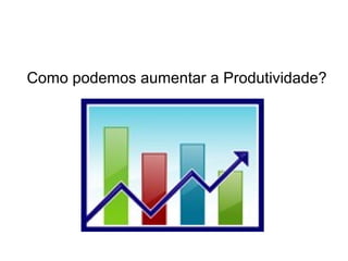 Como podemos aumentar a Produtividade?
 