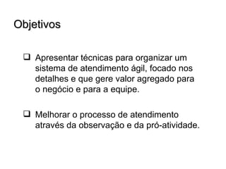 Objetivos

  Apresentar técnicas para organizar um
   sistema de atendimento ágil, focado nos
   detalhes e que gere valor agregado para
   o negócio e para a equipe.

  Melhorar o processo de atendimento
   através da observação e da pró-atividade.
 