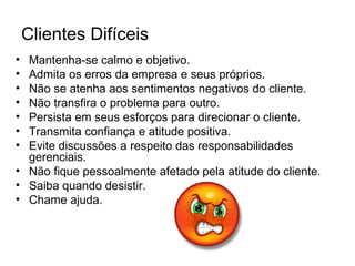 Clientes Difíceis
• Mantenha-se calmo e objetivo.
• Admita os erros da empresa e seus próprios.
• Não se atenha aos sentimentos negativos do cliente.
• Não transfira o problema para outro.
• Persista em seus esforços para direcionar o cliente.
• Transmita confiança e atitude positiva.
• Evite discussões a respeito das responsabilidades
  gerenciais.
• Não fique pessoalmente afetado pela atitude do cliente.
• Saiba quando desistir.
• Chame ajuda.
 