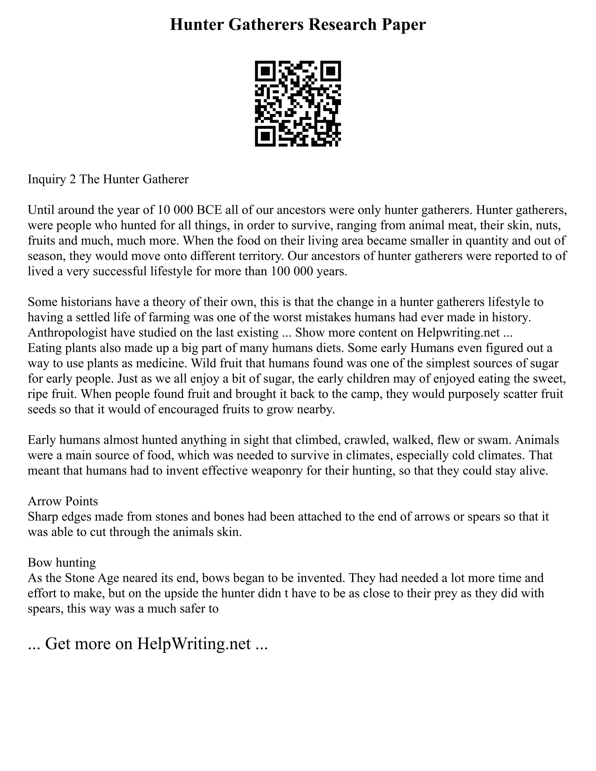 Hunter Gatherers Research Paper
Inquiry 2 The Hunter Gatherer
Until around the year of 10 000 BCE all of our ancestors were only hunter gatherers. Hunter gatherers,
were people who hunted for all things, in order to survive, ranging from animal meat, their skin, nuts,
fruits and much, much more. When the food on their living area became smaller in quantity and out of
season, they would move onto different territory. Our ancestors of hunter gatherers were reported to of
lived a very successful lifestyle for more than 100 000 years.
Some historians have a theory of their own, this is that the change in a hunter gatherers lifestyle to
having a settled life of farming was one of the worst mistakes humans had ever made in history.
Anthropologist have studied on the last existing ... Show more content on Helpwriting.net ...
Eating plants also made up a big part of many humans diets. Some early Humans even figured out a
way to use plants as medicine. Wild fruit that humans found was one of the simplest sources of sugar
for early people. Just as we all enjoy a bit of sugar, the early children may of enjoyed eating the sweet,
ripe fruit. When people found fruit and brought it back to the camp, they would purposely scatter fruit
seeds so that it would of encouraged fruits to grow nearby.
Early humans almost hunted anything in sight that climbed, crawled, walked, flew or swam. Animals
were a main source of food, which was needed to survive in climates, especially cold climates. That
meant that humans had to invent effective weaponry for their hunting, so that they could stay alive.
Arrow Points
Sharp edges made from stones and bones had been attached to the end of arrows or spears so that it
was able to cut through the animals skin.
Bow hunting
As the Stone Age neared its end, bows began to be invented. They had needed a lot more time and
effort to make, but on the upside the hunter didn t have to be as close to their prey as they did with
spears, this way was a much safer to
... Get more on HelpWriting.net ...
 