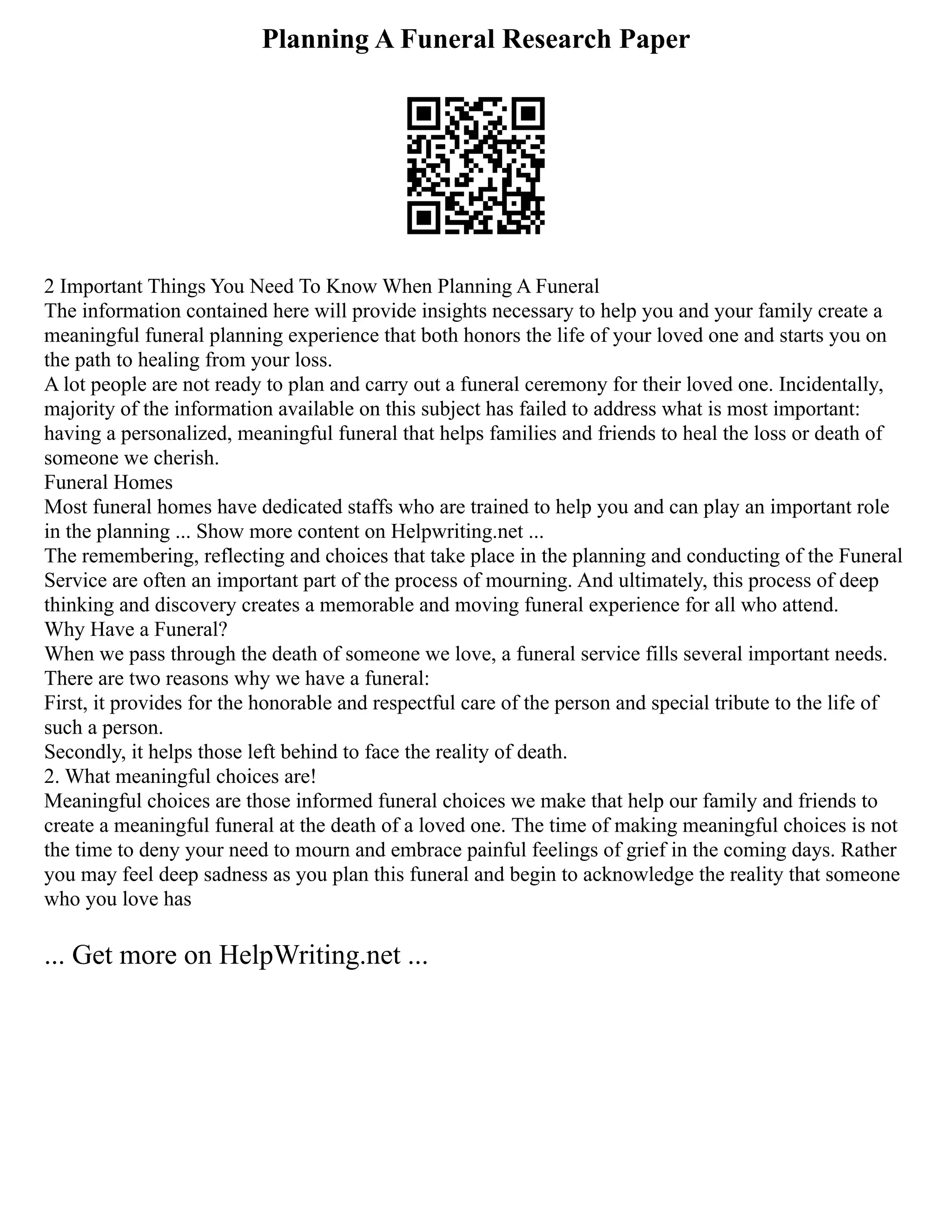 Planning A Funeral Research Paper
2 Important Things You Need To Know When Planning A Funeral
The information contained here will provide insights necessary to help you and your family create a
meaningful funeral planning experience that both honors the life of your loved one and starts you on
the path to healing from your loss.
A lot people are not ready to plan and carry out a funeral ceremony for their loved one. Incidentally,
majority of the information available on this subject has failed to address what is most important:
having a personalized, meaningful funeral that helps families and friends to heal the loss or death of
someone we cherish.
Funeral Homes
Most funeral homes have dedicated staffs who are trained to help you and can play an important role
in the planning ... Show more content on Helpwriting.net ...
The remembering, reflecting and choices that take place in the planning and conducting of the Funeral
Service are often an important part of the process of mourning. And ultimately, this process of deep
thinking and discovery creates a memorable and moving funeral experience for all who attend.
Why Have a Funeral?
When we pass through the death of someone we love, a funeral service fills several important needs.
There are two reasons why we have a funeral:
First, it provides for the honorable and respectful care of the person and special tribute to the life of
such a person.
Secondly, it helps those left behind to face the reality of death.
2. What meaningful choices are!
Meaningful choices are those informed funeral choices we make that help our family and friends to
create a meaningful funeral at the death of a loved one. The time of making meaningful choices is not
the time to deny your need to mourn and embrace painful feelings of grief in the coming days. Rather
you may feel deep sadness as you plan this funeral and begin to acknowledge the reality that someone
who you love has
... Get more on HelpWriting.net ...
 