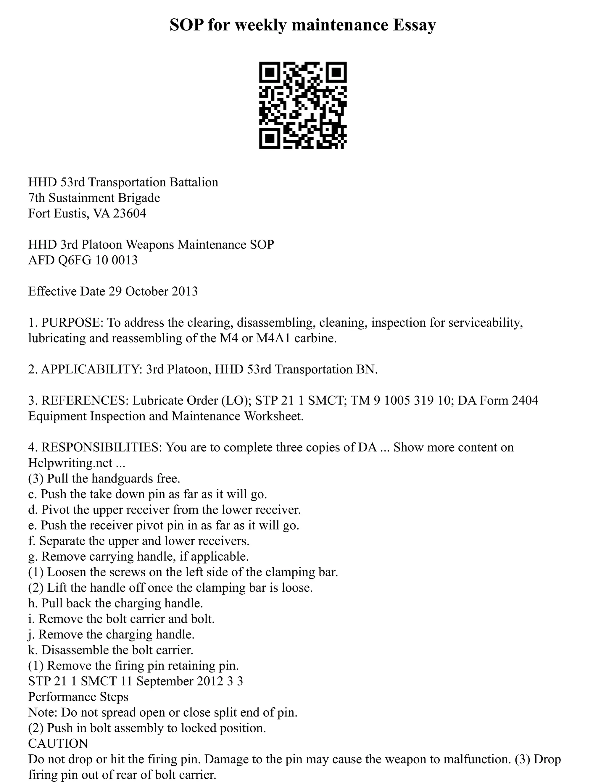 SOP for weekly maintenance Essay
HHD 53rd Transportation Battalion
7th Sustainment Brigade
Fort Eustis, VA 23604
HHD 3rd Platoon Weapons Maintenance SOP
AFD Q6FG 10 0013
Effective Date 29 October 2013
1. PURPOSE: To address the clearing, disassembling, cleaning, inspection for serviceability,
lubricating and reassembling of the M4 or M4A1 carbine.
2. APPLICABILITY: 3rd Platoon, HHD 53rd Transportation BN.
3. REFERENCES: Lubricate Order (LO); STP 21 1 SMCT; TM 9 1005 319 10; DA Form 2404
Equipment Inspection and Maintenance Worksheet.
4. RESPONSIBILITIES: You are to complete three copies of DA ... Show more content on
Helpwriting.net ...
(3) Pull the handguards free.
c. Push the take down pin as far as it will go.
d. Pivot the upper receiver from the lower receiver.
e. Push the receiver pivot pin in as far as it will go.
f. Separate the upper and lower receivers.
g. Remove carrying handle, if applicable.
(1) Loosen the screws on the left side of the clamping bar.
(2) Lift the handle off once the clamping bar is loose.
h. Pull back the charging handle.
i. Remove the bolt carrier and bolt.
j. Remove the charging handle.
k. Disassemble the bolt carrier.
(1) Remove the firing pin retaining pin.
STP 21 1 SMCT 11 September 2012 3 3
Performance Steps
Note: Do not spread open or close split end of pin.
(2) Push in bolt assembly to locked position.
CAUTION
Do not drop or hit the firing pin. Damage to the pin may cause the weapon to malfunction. (3) Drop
firing pin out of rear of bolt carrier.
 