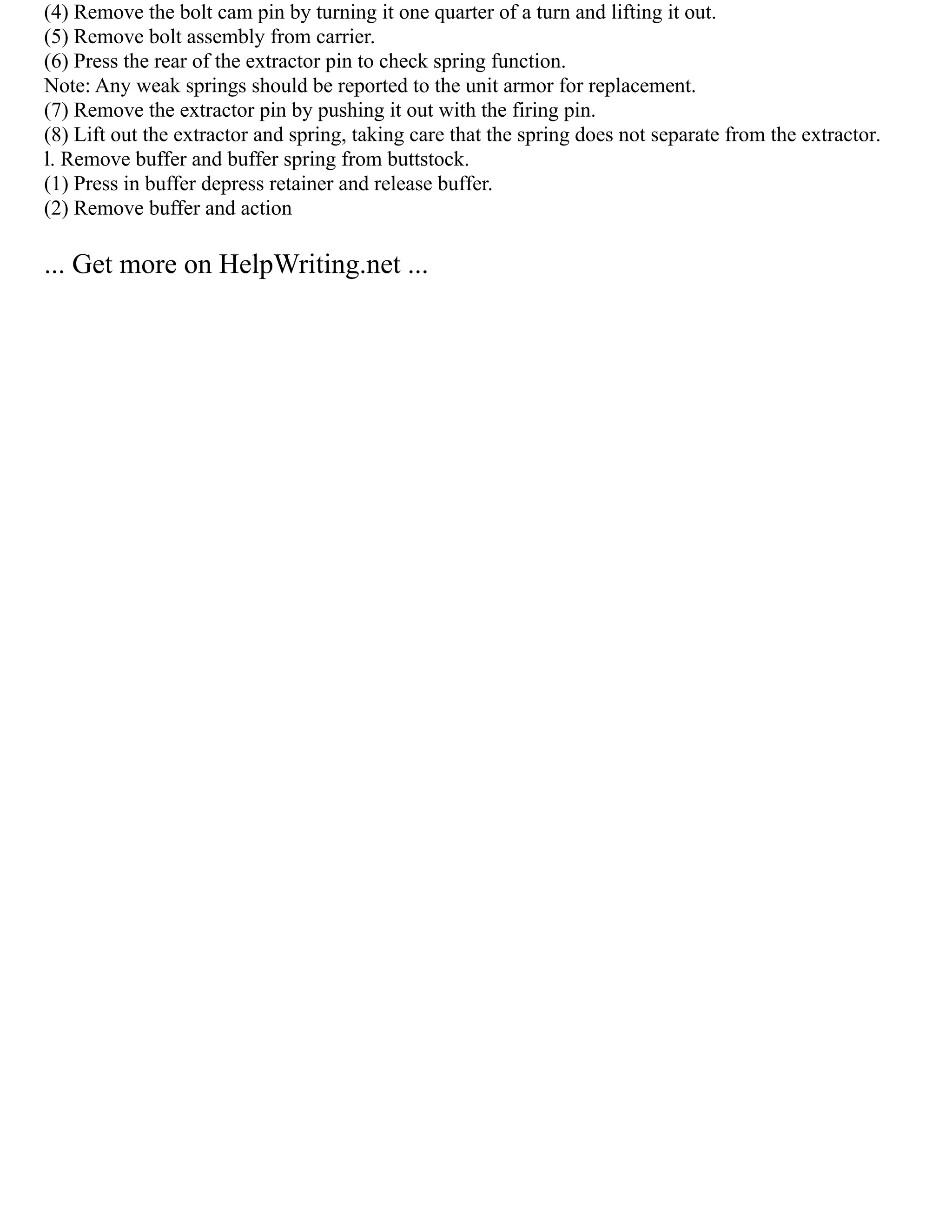 (4) Remove the bolt cam pin by turning it one quarter of a turn and lifting it out.
(5) Remove bolt assembly from carrier.
(6) Press the rear of the extractor pin to check spring function.
Note: Any weak springs should be reported to the unit armor for replacement.
(7) Remove the extractor pin by pushing it out with the firing pin.
(8) Lift out the extractor and spring, taking care that the spring does not separate from the extractor.
l. Remove buffer and buffer spring from buttstock.
(1) Press in buffer depress retainer and release buffer.
(2) Remove buffer and action
... Get more on HelpWriting.net ...
 