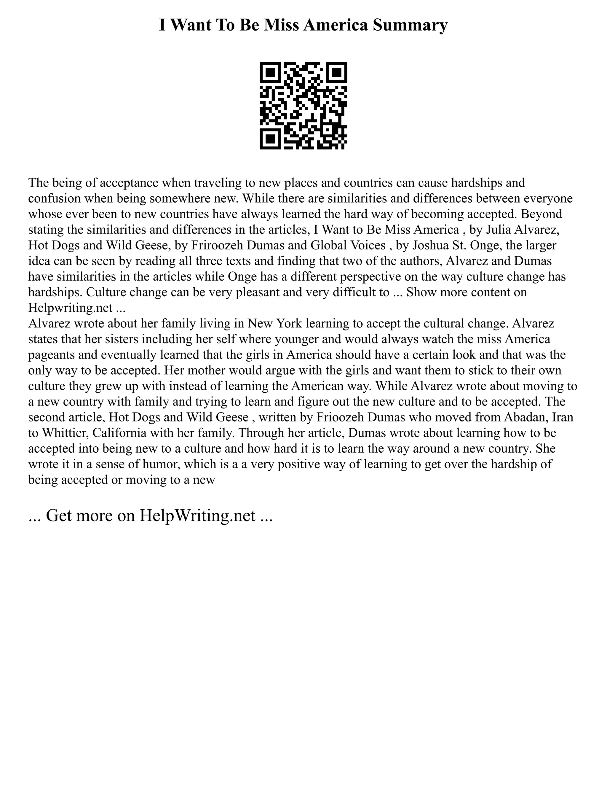 I Want To Be Miss America Summary
The being of acceptance when traveling to new places and countries can cause hardships and
confusion when being somewhere new. While there are similarities and differences between everyone
whose ever been to new countries have always learned the hard way of becoming accepted. Beyond
stating the similarities and differences in the articles, I Want to Be Miss America , by Julia Alvarez,
Hot Dogs and Wild Geese, by Friroozeh Dumas and Global Voices , by Joshua St. Onge, the larger
idea can be seen by reading all three texts and finding that two of the authors, Alvarez and Dumas
have similarities in the articles while Onge has a different perspective on the way culture change has
hardships. Culture change can be very pleasant and very difficult to ... Show more content on
Helpwriting.net ...
Alvarez wrote about her family living in New York learning to accept the cultural change. Alvarez
states that her sisters including her self where younger and would always watch the miss America
pageants and eventually learned that the girls in America should have a certain look and that was the
only way to be accepted. Her mother would argue with the girls and want them to stick to their own
culture they grew up with instead of learning the American way. While Alvarez wrote about moving to
a new country with family and trying to learn and figure out the new culture and to be accepted. The
second article, Hot Dogs and Wild Geese , written by Frioozeh Dumas who moved from Abadan, Iran
to Whittier, California with her family. Through her article, Dumas wrote about learning how to be
accepted into being new to a culture and how hard it is to learn the way around a new country. She
wrote it in a sense of humor, which is a a very positive way of learning to get over the hardship of
being accepted or moving to a new
... Get more on HelpWriting.net ...
 