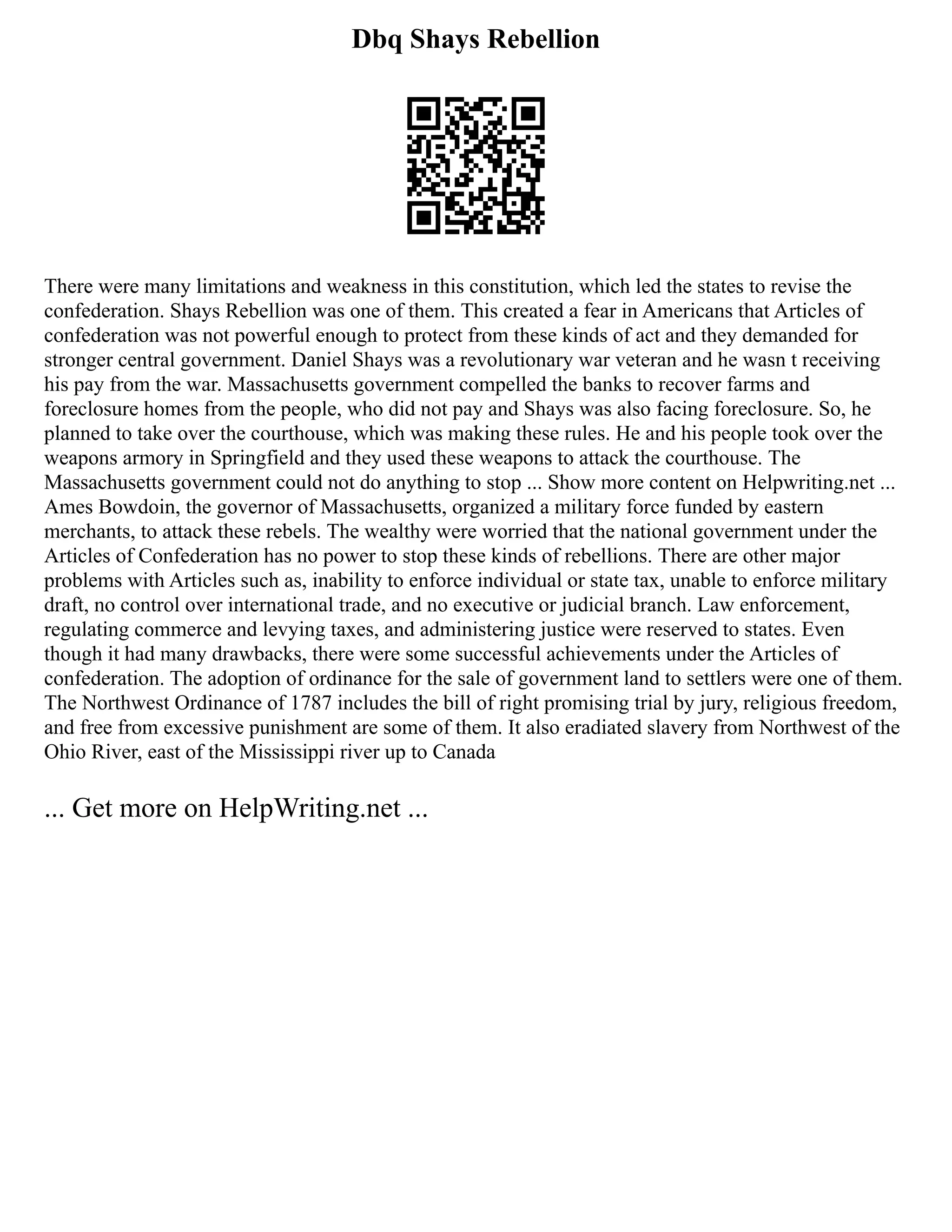Dbq Shays Rebellion
There were many limitations and weakness in this constitution, which led the states to revise the
confederation. Shays Rebellion was one of them. This created a fear in Americans that Articles of
confederation was not powerful enough to protect from these kinds of act and they demanded for
stronger central government. Daniel Shays was a revolutionary war veteran and he wasn t receiving
his pay from the war. Massachusetts government compelled the banks to recover farms and
foreclosure homes from the people, who did not pay and Shays was also facing foreclosure. So, he
planned to take over the courthouse, which was making these rules. He and his people took over the
weapons armory in Springfield and they used these weapons to attack the courthouse. The
Massachusetts government could not do anything to stop ... Show more content on Helpwriting.net ...
Ames Bowdoin, the governor of Massachusetts, organized a military force funded by eastern
merchants, to attack these rebels. The wealthy were worried that the national government under the
Articles of Confederation has no power to stop these kinds of rebellions. There are other major
problems with Articles such as, inability to enforce individual or state tax, unable to enforce military
draft, no control over international trade, and no executive or judicial branch. Law enforcement,
regulating commerce and levying taxes, and administering justice were reserved to states. Even
though it had many drawbacks, there were some successful achievements under the Articles of
confederation. The adoption of ordinance for the sale of government land to settlers were one of them.
The Northwest Ordinance of 1787 includes the bill of right promising trial by jury, religious freedom,
and free from excessive punishment are some of them. It also eradiated slavery from Northwest of the
Ohio River, east of the Mississippi river up to Canada
... Get more on HelpWriting.net ...
 