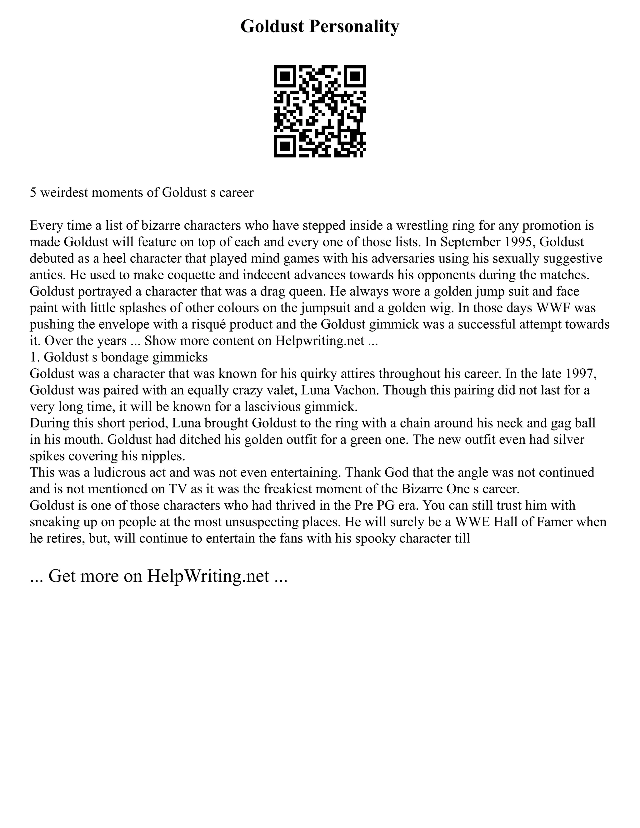 Goldust Personality
5 weirdest moments of Goldust s career
Every time a list of bizarre characters who have stepped inside a wrestling ring for any promotion is
made Goldust will feature on top of each and every one of those lists. In September 1995, Goldust
debuted as a heel character that played mind games with his adversaries using his sexually suggestive
antics. He used to make coquette and indecent advances towards his opponents during the matches.
Goldust portrayed a character that was a drag queen. He always wore a golden jump suit and face
paint with little splashes of other colours on the jumpsuit and a golden wig. In those days WWF was
pushing the envelope with a risqué product and the Goldust gimmick was a successful attempt towards
it. Over the years ... Show more content on Helpwriting.net ...
1. Goldust s bondage gimmicks
Goldust was a character that was known for his quirky attires throughout his career. In the late 1997,
Goldust was paired with an equally crazy valet, Luna Vachon. Though this pairing did not last for a
very long time, it will be known for a lascivious gimmick.
During this short period, Luna brought Goldust to the ring with a chain around his neck and gag ball
in his mouth. Goldust had ditched his golden outfit for a green one. The new outfit even had silver
spikes covering his nipples.
This was a ludicrous act and was not even entertaining. Thank God that the angle was not continued
and is not mentioned on TV as it was the freakiest moment of the Bizarre One s career.
Goldust is one of those characters who had thrived in the Pre PG era. You can still trust him with
sneaking up on people at the most unsuspecting places. He will surely be a WWE Hall of Famer when
he retires, but, will continue to entertain the fans with his spooky character till
... Get more on HelpWriting.net ...
 
