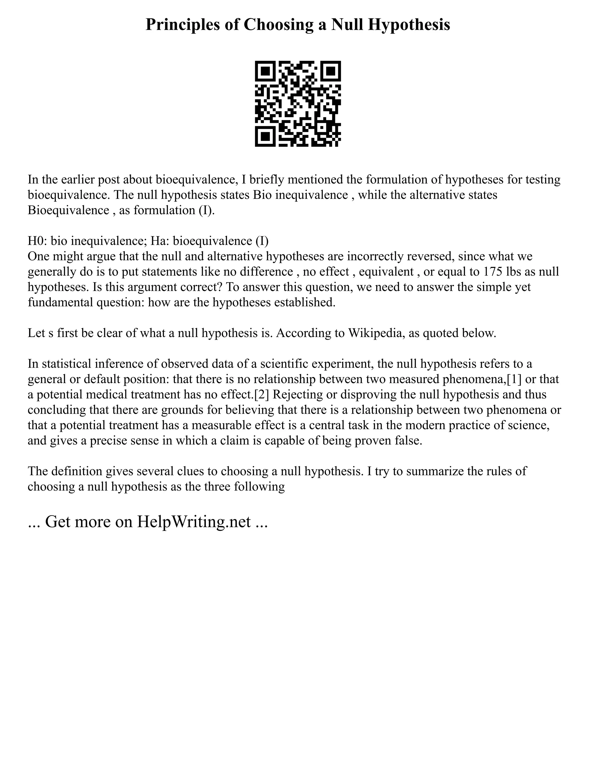 Principles of Choosing a Null Hypothesis
In the earlier post about bioequivalence, I briefly mentioned the formulation of hypotheses for testing
bioequivalence. The null hypothesis states Bio inequivalence , while the alternative states
Bioequivalence , as formulation (I).
H0: bio inequivalence; Ha: bioequivalence (I)
One might argue that the null and alternative hypotheses are incorrectly reversed, since what we
generally do is to put statements like no difference , no effect , equivalent , or equal to 175 lbs as null
hypotheses. Is this argument correct? To answer this question, we need to answer the simple yet
fundamental question: how are the hypotheses established.
Let s first be clear of what a null hypothesis is. According to Wikipedia, as quoted below.
In statistical inference of observed data of a scientific experiment, the null hypothesis refers to a
general or default position: that there is no relationship between two measured phenomena,[1] or that
a potential medical treatment has no effect.[2] Rejecting or disproving the null hypothesis and thus
concluding that there are grounds for believing that there is a relationship between two phenomena or
that a potential treatment has a measurable effect is a central task in the modern practice of science,
and gives a precise sense in which a claim is capable of being proven false.
The definition gives several clues to choosing a null hypothesis. I try to summarize the rules of
choosing a null hypothesis as the three following
... Get more on HelpWriting.net ...
 