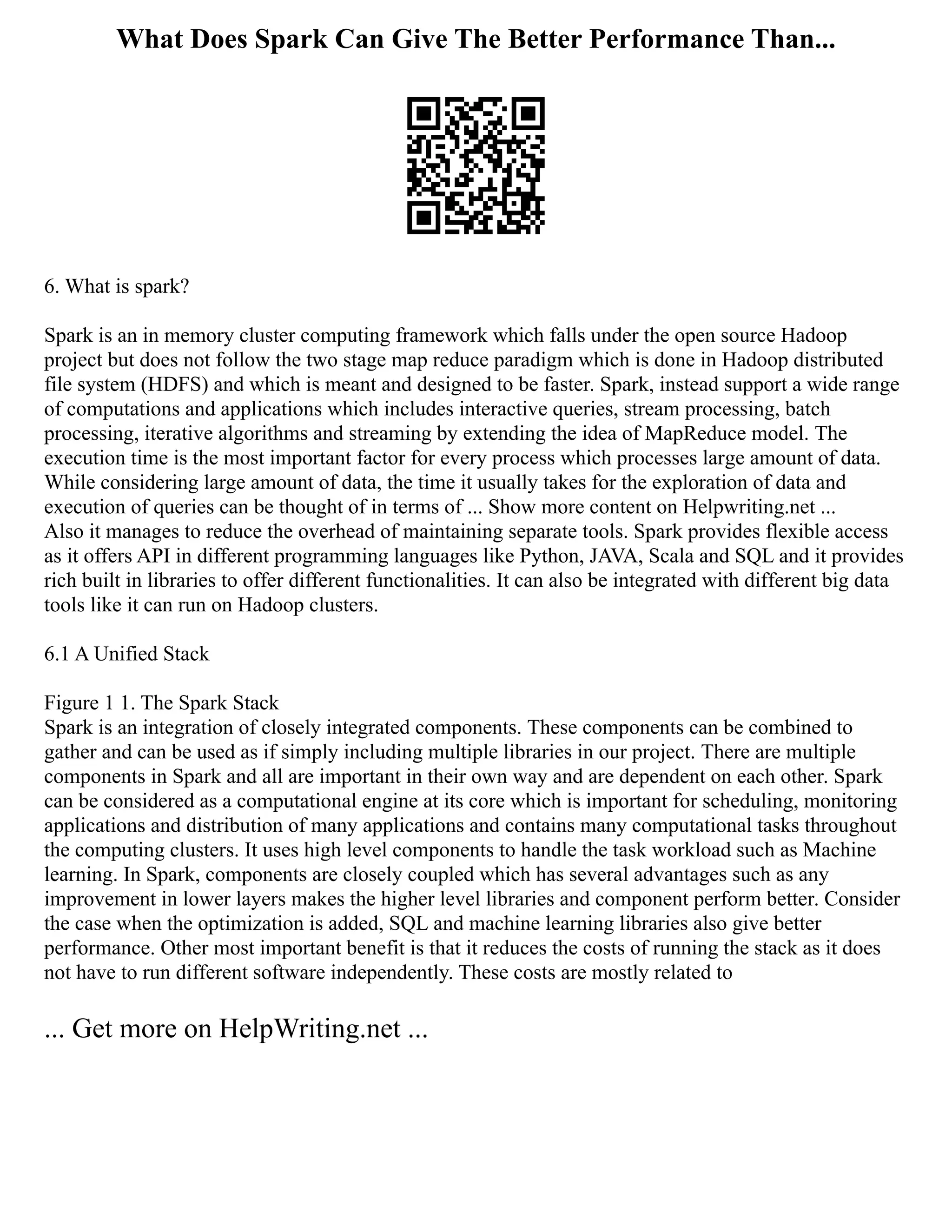What Does Spark Can Give The Better Performance Than...
6. What is spark?
Spark is an in memory cluster computing framework which falls under the open source Hadoop
project but does not follow the two stage map reduce paradigm which is done in Hadoop distributed
file system (HDFS) and which is meant and designed to be faster. Spark, instead support a wide range
of computations and applications which includes interactive queries, stream processing, batch
processing, iterative algorithms and streaming by extending the idea of MapReduce model. The
execution time is the most important factor for every process which processes large amount of data.
While considering large amount of data, the time it usually takes for the exploration of data and
execution of queries can be thought of in terms of ... Show more content on Helpwriting.net ...
Also it manages to reduce the overhead of maintaining separate tools. Spark provides flexible access
as it offers API in different programming languages like Python, JAVA, Scala and SQL and it provides
rich built in libraries to offer different functionalities. It can also be integrated with different big data
tools like it can run on Hadoop clusters.
6.1 A Unified Stack
Figure 1 1. The Spark Stack
Spark is an integration of closely integrated components. These components can be combined to
gather and can be used as if simply including multiple libraries in our project. There are multiple
components in Spark and all are important in their own way and are dependent on each other. Spark
can be considered as a computational engine at its core which is important for scheduling, monitoring
applications and distribution of many applications and contains many computational tasks throughout
the computing clusters. It uses high level components to handle the task workload such as Machine
learning. In Spark, components are closely coupled which has several advantages such as any
improvement in lower layers makes the higher level libraries and component perform better. Consider
the case when the optimization is added, SQL and machine learning libraries also give better
performance. Other most important benefit is that it reduces the costs of running the stack as it does
not have to run different software independently. These costs are mostly related to
... Get more on HelpWriting.net ...
 