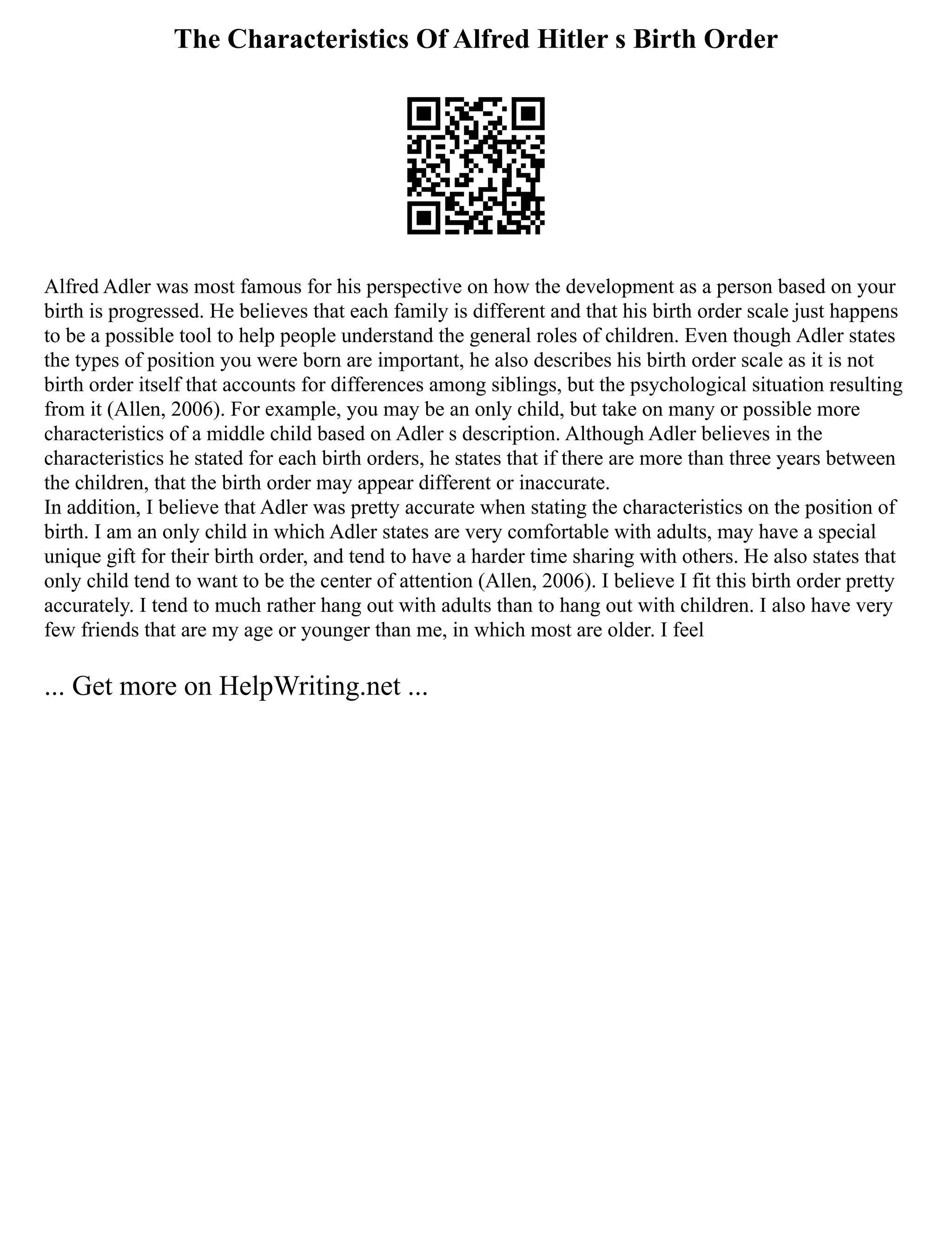 The Characteristics Of Alfred Hitler s Birth Order
Alfred Adler was most famous for his perspective on how the development as a person based on your
birth is progressed. He believes that each family is different and that his birth order scale just happens
to be a possible tool to help people understand the general roles of children. Even though Adler states
the types of position you were born are important, he also describes his birth order scale as it is not
birth order itself that accounts for differences among siblings, but the psychological situation resulting
from it (Allen, 2006). For example, you may be an only child, but take on many or possible more
characteristics of a middle child based on Adler s description. Although Adler believes in the
characteristics he stated for each birth orders, he states that if there are more than three years between
the children, that the birth order may appear different or inaccurate.
In addition, I believe that Adler was pretty accurate when stating the characteristics on the position of
birth. I am an only child in which Adler states are very comfortable with adults, may have a special
unique gift for their birth order, and tend to have a harder time sharing with others. He also states that
only child tend to want to be the center of attention (Allen, 2006). I believe I fit this birth order pretty
accurately. I tend to much rather hang out with adults than to hang out with children. I also have very
few friends that are my age or younger than me, in which most are older. I feel
... Get more on HelpWriting.net ...
 