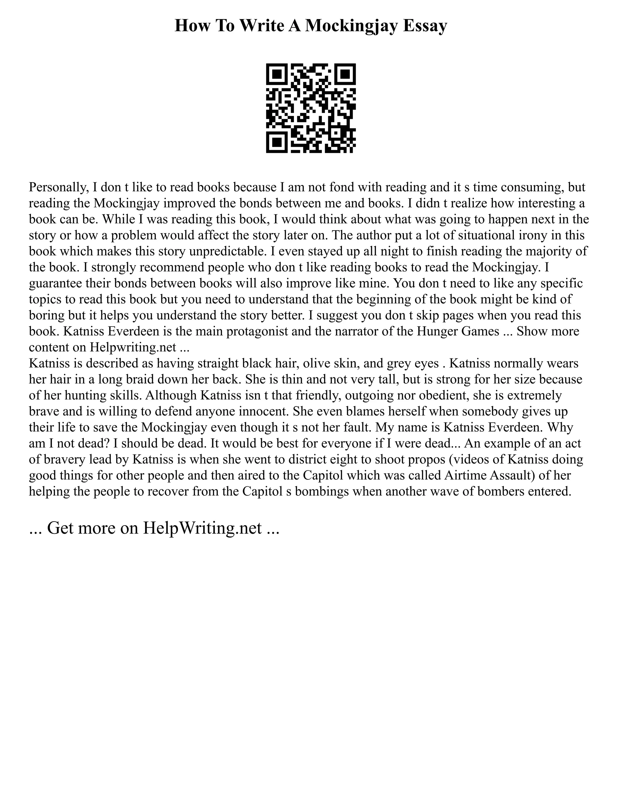 How To Write A Mockingjay Essay
Personally, I don t like to read books because I am not fond with reading and it s time consuming, but
reading the Mockingjay improved the bonds between me and books. I didn t realize how interesting a
book can be. While I was reading this book, I would think about what was going to happen next in the
story or how a problem would affect the story later on. The author put a lot of situational irony in this
book which makes this story unpredictable. I even stayed up all night to finish reading the majority of
the book. I strongly recommend people who don t like reading books to read the Mockingjay. I
guarantee their bonds between books will also improve like mine. You don t need to like any specific
topics to read this book but you need to understand that the beginning of the book might be kind of
boring but it helps you understand the story better. I suggest you don t skip pages when you read this
book. Katniss Everdeen is the main protagonist and the narrator of the Hunger Games ... Show more
content on Helpwriting.net ...
Katniss is described as having straight black hair, olive skin, and grey eyes . Katniss normally wears
her hair in a long braid down her back. She is thin and not very tall, but is strong for her size because
of her hunting skills. Although Katniss isn t that friendly, outgoing nor obedient, she is extremely
brave and is willing to defend anyone innocent. She even blames herself when somebody gives up
their life to save the Mockingjay even though it s not her fault. My name is Katniss Everdeen. Why
am I not dead? I should be dead. It would be best for everyone if I were dead... An example of an act
of bravery lead by Katniss is when she went to district eight to shoot propos (videos of Katniss doing
good things for other people and then aired to the Capitol which was called Airtime Assault) of her
helping the people to recover from the Capitol s bombings when another wave of bombers entered.
... Get more on HelpWriting.net ...
 