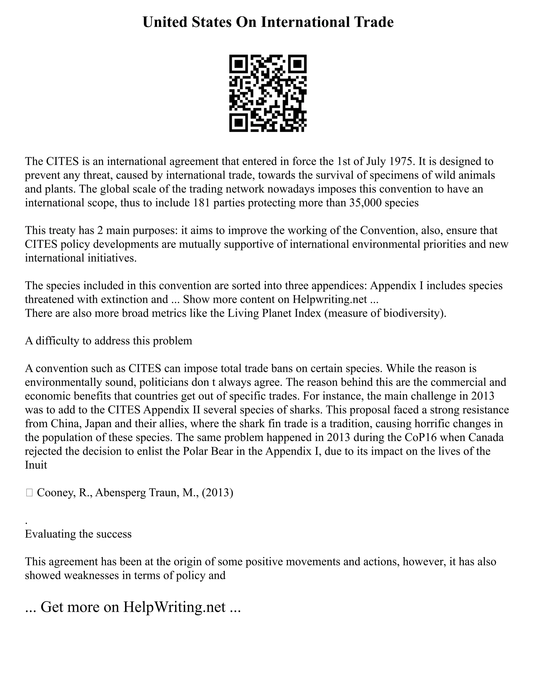 United States On International Trade
The CITES is an international agreement that entered in force the 1st of July 1975. It is designed to
prevent any threat, caused by international trade, towards the survival of specimens of wild animals
and plants. The global scale of the trading network nowadays imposes this convention to have an
international scope, thus to include 181 parties protecting more than 35,000 species
This treaty has 2 main purposes: it aims to improve the working of the Convention, also, ensure that
CITES policy developments are mutually supportive of international environmental priorities and new
international initiatives.
The species included in this convention are sorted into three appendices: Appendix I includes species
threatened with extinction and ... Show more content on Helpwriting.net ...
There are also more broad metrics like the Living Planet Index (measure of biodiversity).
A difficulty to address this problem
A convention such as CITES can impose total trade bans on certain species. While the reason is
environmentally sound, politicians don t always agree. The reason behind this are the commercial and
economic benefits that countries get out of specific trades. For instance, the main challenge in 2013
was to add to the CITES Appendix II several species of sharks. This proposal faced a strong resistance
from China, Japan and their allies, where the shark fin trade is a tradition, causing horrific changes in
the population of these species. The same problem happened in 2013 during the CoP16 when Canada
rejected the decision to enlist the Polar Bear in the Appendix I, due to its impact on the lives of the
Inuit
 Cooney, R., Abensperg Traun, M., (2013)
.
Evaluating the success
This agreement has been at the origin of some positive movements and actions, however, it has also
showed weaknesses in terms of policy and
... Get more on HelpWriting.net ...
 