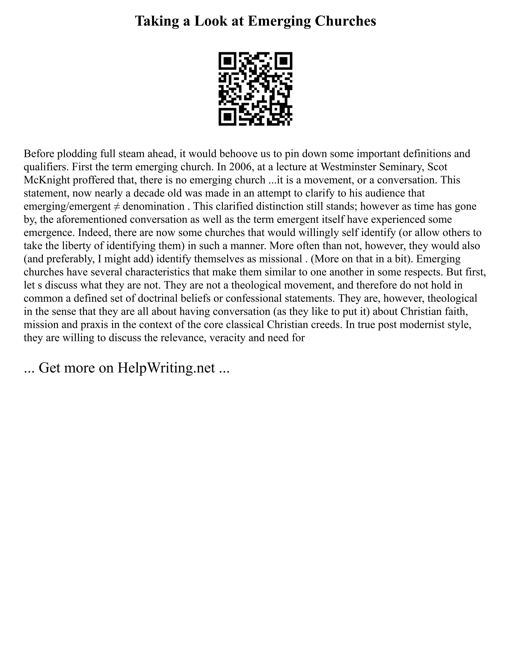 Taking a Look at Emerging Churches
Before plodding full steam ahead, it would behoove us to pin down some important definitions and
qualifiers. First the term emerging church. In 2006, at a lecture at Westminster Seminary, Scot
McKnight proffered that, there is no emerging church ...it is a movement, or a conversation. This
statement, now nearly a decade old was made in an attempt to clarify to his audience that
emerging/emergent ≠ denomination . This clarified distinction still stands; however as time has gone
by, the aforementioned conversation as well as the term emergent itself have experienced some
emergence. Indeed, there are now some churches that would willingly self identify (or allow others to
take the liberty of identifying them) in such a manner. More often than not, however, they would also
(and preferably, I might add) identify themselves as missional . (More on that in a bit). Emerging
churches have several characteristics that make them similar to one another in some respects. But first,
let s discuss what they are not. They are not a theological movement, and therefore do not hold in
common a defined set of doctrinal beliefs or confessional statements. They are, however, theological
in the sense that they are all about having conversation (as they like to put it) about Christian faith,
mission and praxis in the context of the core classical Christian creeds. In true post modernist style,
they are willing to discuss the relevance, veracity and need for
... Get more on HelpWriting.net ...
 