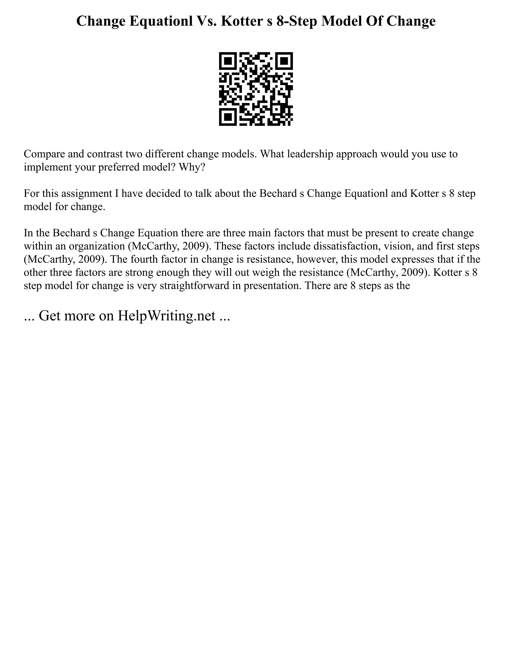 Change Equationl Vs. Kotter s 8-Step Model Of Change
Compare and contrast two different change models. What leadership approach would you use to
implement your preferred model? Why?
For this assignment I have decided to talk about the Bechard s Change Equationl and Kotter s 8 step
model for change.
In the Bechard s Change Equation there are three main factors that must be present to create change
within an organization (McCarthy, 2009). These factors include dissatisfaction, vision, and first steps
(McCarthy, 2009). The fourth factor in change is resistance, however, this model expresses that if the
other three factors are strong enough they will out weigh the resistance (McCarthy, 2009). Kotter s 8
step model for change is very straightforward in presentation. There are 8 steps as the
... Get more on HelpWriting.net ...
 