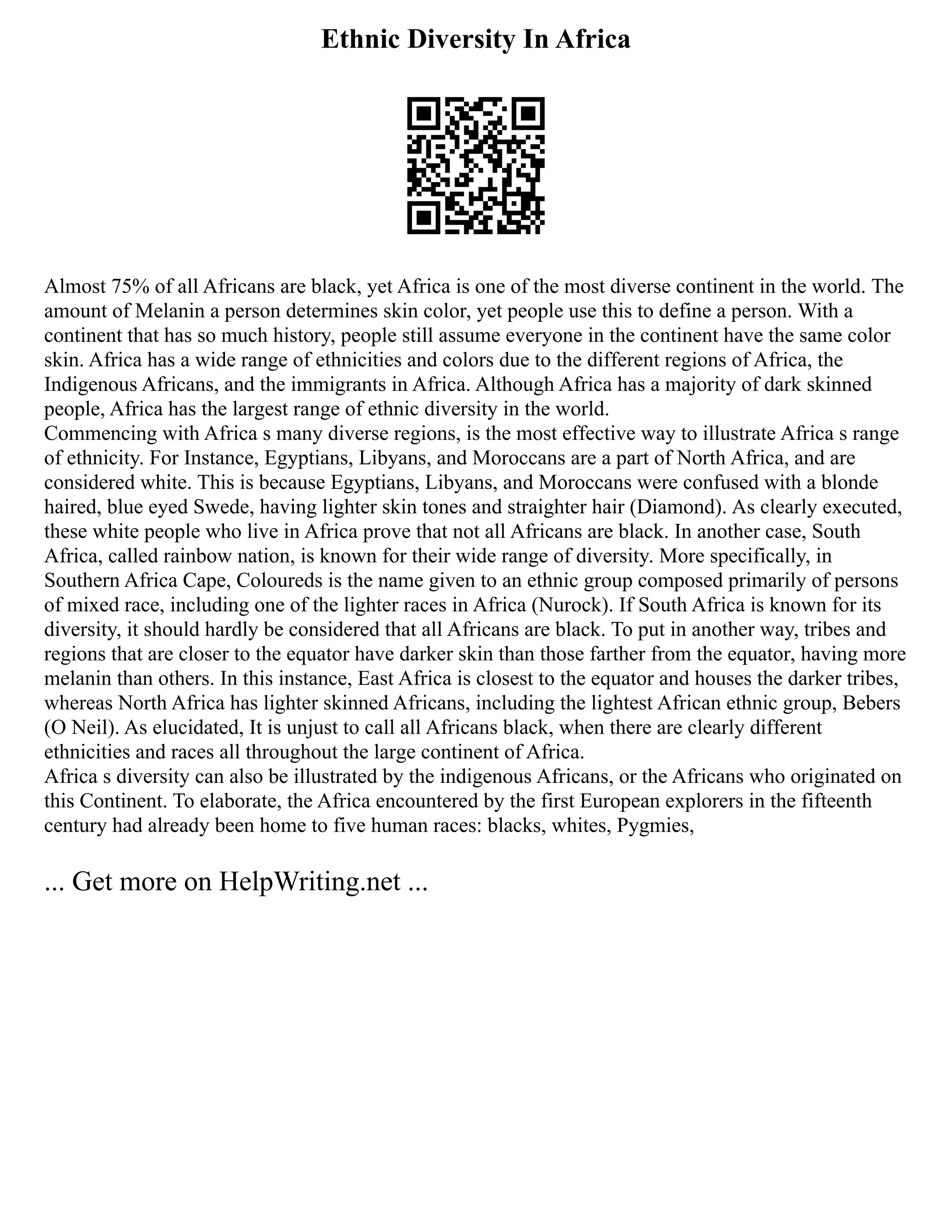 Ethnic Diversity In Africa
Almost 75% of all Africans are black, yet Africa is one of the most diverse continent in the world. The
amount of Melanin a person determines skin color, yet people use this to define a person. With a
continent that has so much history, people still assume everyone in the continent have the same color
skin. Africa has a wide range of ethnicities and colors due to the different regions of Africa, the
Indigenous Africans, and the immigrants in Africa. Although Africa has a majority of dark skinned
people, Africa has the largest range of ethnic diversity in the world.
Commencing with Africa s many diverse regions, is the most effective way to illustrate Africa s range
of ethnicity. For Instance, Egyptians, Libyans, and Moroccans are a part of North Africa, and are
considered white. This is because Egyptians, Libyans, and Moroccans were confused with a blonde
haired, blue eyed Swede, having lighter skin tones and straighter hair (Diamond). As clearly executed,
these white people who live in Africa prove that not all Africans are black. In another case, South
Africa, called rainbow nation, is known for their wide range of diversity. More specifically, in
Southern Africa Cape, Coloureds is the name given to an ethnic group composed primarily of persons
of mixed race, including one of the lighter races in Africa (Nurock). If South Africa is known for its
diversity, it should hardly be considered that all Africans are black. To put in another way, tribes and
regions that are closer to the equator have darker skin than those farther from the equator, having more
melanin than others. In this instance, East Africa is closest to the equator and houses the darker tribes,
whereas North Africa has lighter skinned Africans, including the lightest African ethnic group, Bebers
(O Neil). As elucidated, It is unjust to call all Africans black, when there are clearly different
ethnicities and races all throughout the large continent of Africa.
Africa s diversity can also be illustrated by the indigenous Africans, or the Africans who originated on
this Continent. To elaborate, the Africa encountered by the first European explorers in the fifteenth
century had already been home to five human races: blacks, whites, Pygmies,
... Get more on HelpWriting.net ...
 